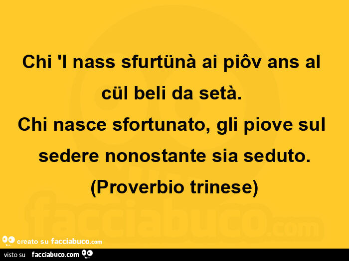 Chi 'l nass sfurtünà ai piôv ans al cül beli da setà. Chi nasce sfortunato, gli piove sul sedere nonostante sia seduto. Proverbio trinese