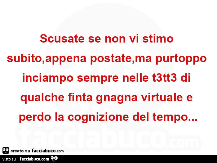 Scusate se non vi stimo subito, appena postate, ma purtoppo inciampo sempre nelle t3tt3 di qualche finta gnagna virtuale e perdo la cognizione del tempo