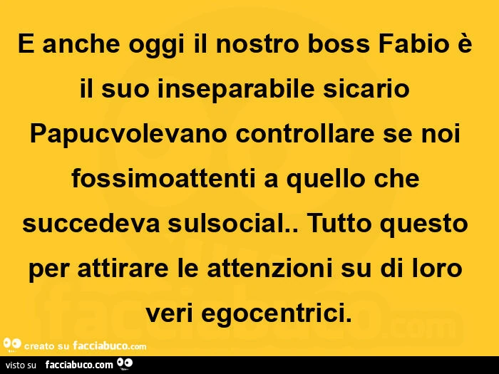 E anche oggi il nostro boss fabio è il suo inseparabile sicario papuc volevano controllare se noi fossimo attenti a quello che succedeva sulsocial. Tutto questo per attirare le attenzioni su di loro veri egocentrici
