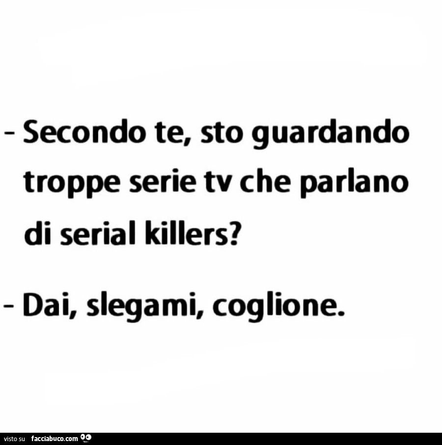 Secondo te, sto guardando troppe serie tv che parlano di serial killers? Dai, slegami, coglione
