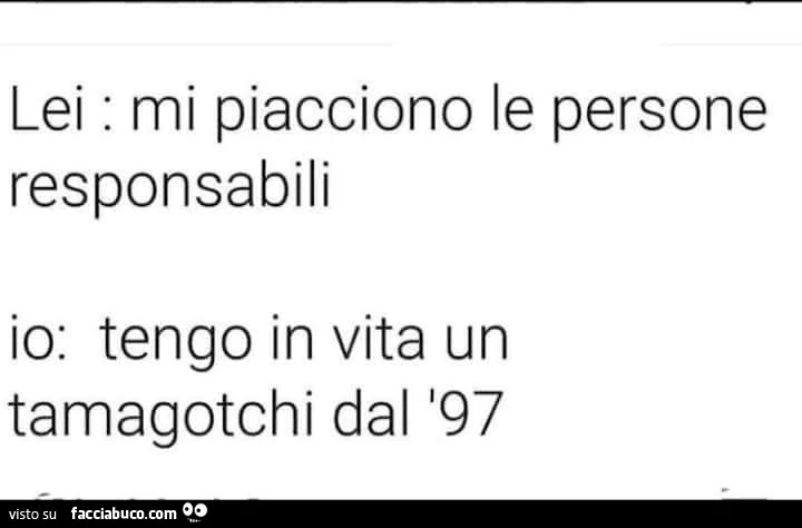 Lei: mi piacciono le persone responsabili. Io: tengo in vita un tamagotchi dal 197