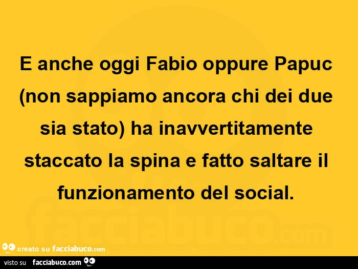 E anche oggi fabio oppure papuc non sappiamo ancora chi dei due sia stato ha inavvertitamente staccato la spina e fatto saltare il funzionamento del social