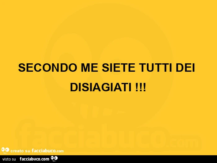 Secondo me siete tutti dei disiagiati