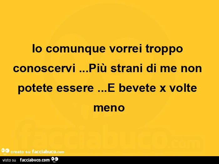 Io comunque vorrei troppo conoscervi … più strani di me non potete essere … e bevete x volte meno