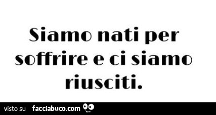 Siamo nati per soffrire e ci siamo riusciti