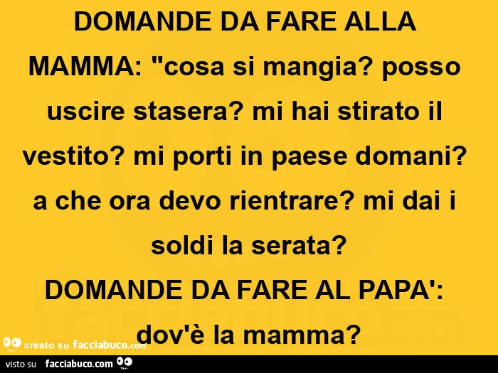 Domande da fare alla mamma: cosa si mangia? Posso uscire stasera? Mi hai stirato il vestito? Mi porti in paese domani? A che ora devo rientrare? Mi dai i soldi la serata? Domande da fare al papà: dov'è la mamma?
