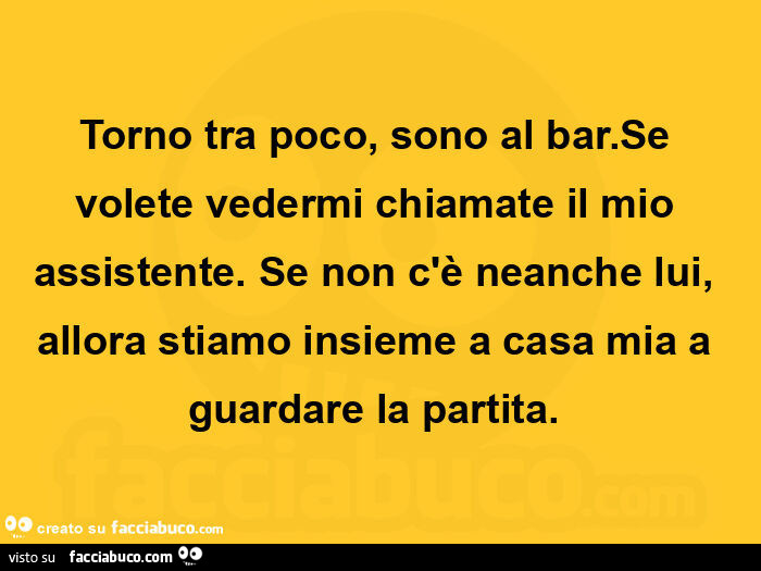Torno tra poco, sono al bar. Se volete vedermi chiamate il mio assistente. Se non c'è neanche lui, allora stiamo insieme a casa mia a guardare la partita
