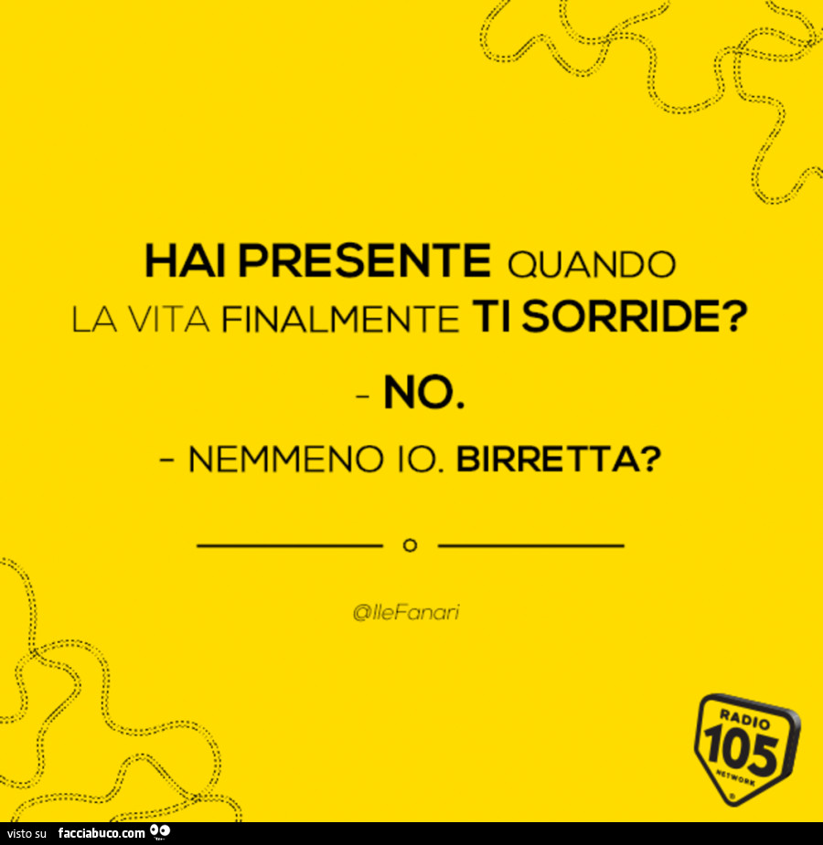 Hai presente quando la vita finalmente ti sorride? No. Nemmeno io. Birretta?