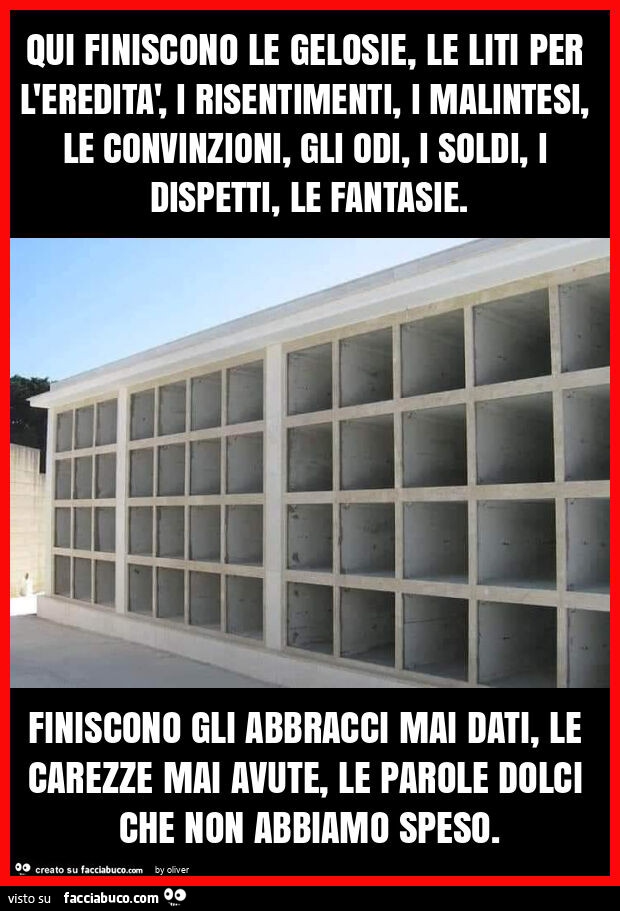 Qui finiscono le gelosie, le liti per l'eredità, i risentimenti, i malintesi, le convinzioni, gli odi, i soldi, i dispetti, le fantasie. Finiscono gli abbracci mai dati, le carezze mai avute, le parole dolci che non abbiamo speso