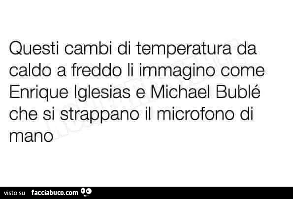 Questi cambi di temperatura da caldo a freddo li immagino come enrique iglesias e michael bublรฉ che si strappano il microfono di mano