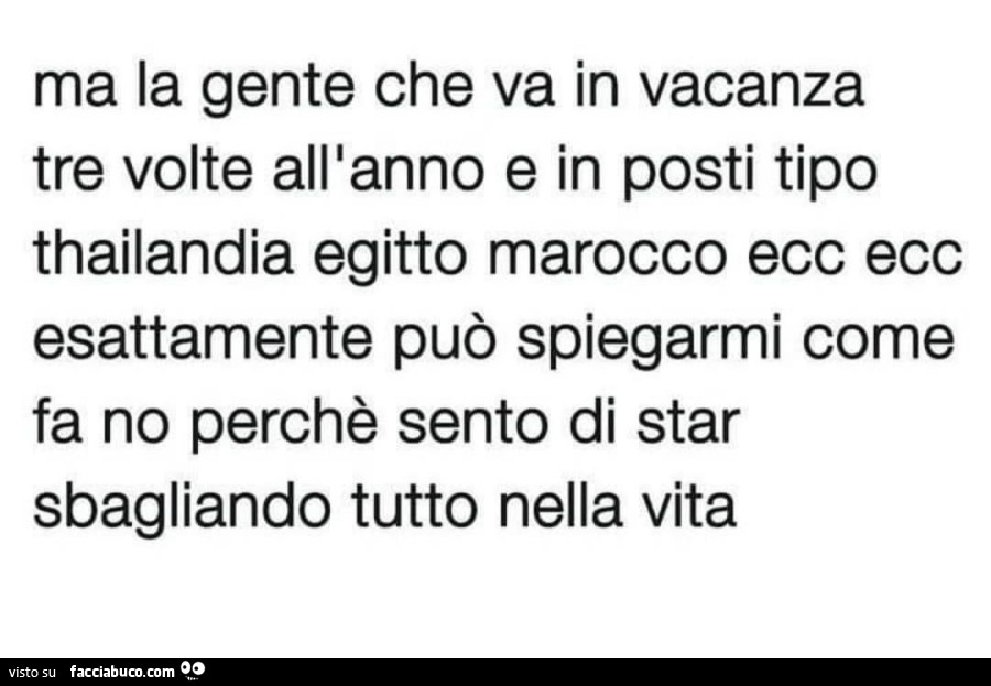 Ma la gente che va in vacanza tre volte all'anno e in posti tipo thailandia egitto marocco ecc ecc esattamente può spiegarmi come fa no perchè sento di star sbagliando tutto nella vita