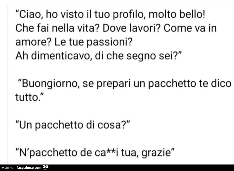 Ciao, ho visto il tuo profilo, molto bello! Che fai nella vita? Dove lavori? Come va in amore? Le tue passioni? Ah dimenticavo, di che segno sei? Buongiorno, se prepari un pacchetto te dico tutto. Un pacchetto di cosa?