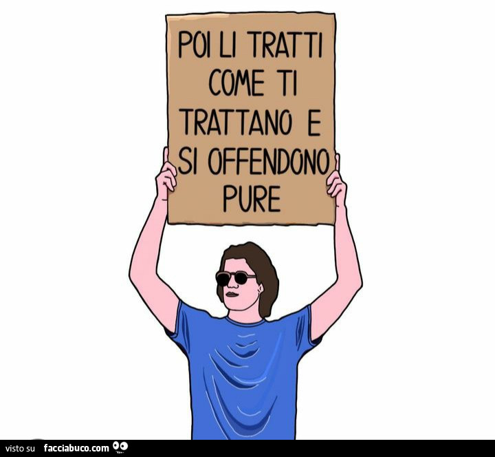 Poi li tratti come ti trattano e si offendono pure