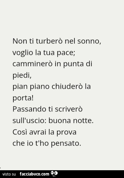 Non ti turberò nel sonno, voglio la tua pace; camminerò in punta di piedi, pian piano chiuderò la porta! Passando ti scriverò sull'uscio: buona notte. Cosi avrai la prova che io t'ho pensato