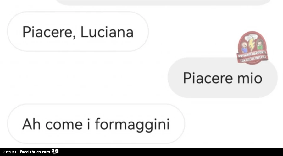 Piacere, luciana. Piacere mio. Ah come i formaggini