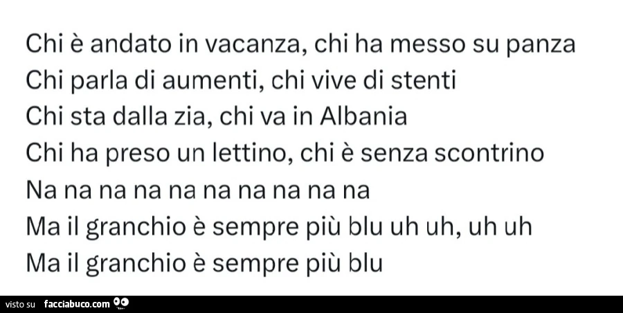 Chi è andato in vacanza, chi ha messo su panza chi parla di aumenti, chi vive di stenti chi sta dalla zia, chi va in albania chi ha preso un lettino, chi è senza scontrino na na na na na na na na na na ma il granchio è sempre più blu uh uh, uh uh ma il gr