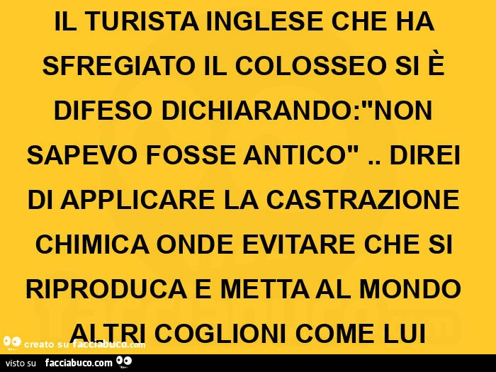 Il turista inglese che ha sfregiato il colosseo si è difeso sapevo fosse antico. Direi di applicare la castrazione chimica onde evitare che si riproduca e metta al mondo altri coglioni come lui