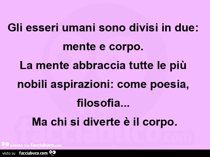 Gli esseri umani sono divisi in due: mente e corpo.   La mente abbraccia tutte le più nobili aspirazioni: come poesia, filosofia&hellip;   ma chi si diverte è il corpo